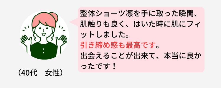 （40代　女性）
                    整体ショーツ凛を手に取った瞬間、肌触りも良く、はいた時に肌にフィットしました。引き締め感も最高です。																								
                    出会えることが出来て、本当に良かったです！